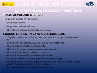 OFICIAL DE PROTECCIÓN DEL BUQUE
CONTINGENCIAS, EJERCICIOS Y PRÁCTICAS.
TRATO AL POLIZON A BORDO.
Al polizón a bordo hay que darle:
• Suficiente comida.
• Lugar adecuado para dormir.
• No obligarle a desempeñar trabajos a bordo.
CUANDO EL POLIZON VAYA A DESEMBARCAR.
El Capitán nombrará a un Oficial para que, ante dos testigos, reflejar en el
acta:
• El día que se le encontró, lugar del buque y circunstancias.
• Que ha sido bien tratado y alimentado.
• Que se le ha proporcionado una cama para dormir.
• Que no se le ha hecho trabajar a bordo.
• Que se le han devuelto sus objetos personales.
• Día y hora del desembarco y a qué Autoridad se entregó.
• Firma del oficial, los dos testigos y el polizón. Si se negase a firmar se hará
constar y firmarán el oficial y los dos testigos.
• Firma del Capitán dando el visto bueno al acta.
 