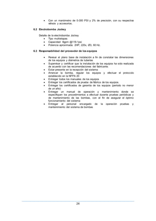 24
 Con un manómetro de 0-300 PSI y 2% de precisión, con su respectiva
válvula y accesorios.
6.2 Electrobomba Jockey
Detalle de la electrobomba Jockey
 Tipo multietapas
 Capacidad: 8gpm @118.1psi
 Potencia aproximada: 2HP, 220v, Ø3, 60 Hz.
6.3 Responsabilidad del proveedor de los equipos
 Revisar el plano base de instalación a fin de constatar las dimensiones
de los equipos y diámetros de tuberías
 Supervisar y certificar que la instalación de los equipos ha sido realizada
de acuerdo con las recomendaciones del fabricante.
 Estar presente en la recepción del sistema
 Arrancar la bomba, regular los equipos y efectuar el protocolo
establecido en la NFPA 20
 Entregar todos los manuales de los equipos
 Entregar los certificados de prueba de fábrica de los equipos.
 Entregar los certificados de garantía de los equipos (período no menor
de un año)
 Entregar un manual de operación y mantenimiento donde se
especifiquen los procedimientos a efectuar durante pruebas periódicas y
de mantenimiento de las bombas, con el fin de asegurar el óptimo
funcionamiento del sistema
 Entregar al personal encargado de la operación pruebas y
mantenimiento del sistema de bombas
 