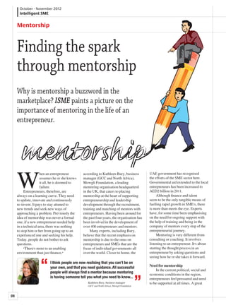 October - November 2012
      Intelligent SME


     Mentorship



     Finding the spark
     through mentorship
     Why is mentorship a buzzword in the
     marketplace? ISME paints a picture on the
     importance of mentoring in the life of an
     entrepreneur.




     W
                     hen an entrepreneur       according to Kathleen Bury, business           UAE government has recognised
                     assumes he or she knows   manager (GCC and North Africa),                the efforts of the SME sector here.
                     it all, he is doomed to   Mowgli Foundation, a leading                   Governmental aid extended to the local
                     failure.                  mentoring organisation headquarterd            entrepreneurs has been increased to
     	 Entrepreneurs, therefore, are           in the UK, that caters to placing              AED2 billion in 2011.
     always on a learning curve. They need     mentorship at the heart of supporting          	 Although finance and talent
     to update, innovate and continuously      entrepreneurship and leadership                seem to be the only tangible means of
     re-invent. It pays to stay attuned to     development through the recruitment,           fuelling rapid growth in SME’s, there
     new trends and seek new ways of           training and matching of mentors with          is more than meets the eye. Experts
     approaching a problem. Previously the     entrepreneurs. Having been around for          have, for some time been emphasising
     idea of mentorship was never a formal     the past four years, the organisation has      on the need for ongoing support with
     one; if a new entrepreneur needed help    been involved in the development of            the help of training and being in the
     in a technical area, there was nothing    over 400 entrepreneurs and mentors.            company of mentors every step of the
     to stop him or her from going up to an    	 Many experts, including Bury,                entrepreneurial journey.
     experienced one and seeking his help.     believe that the recent emphasis on            	 Mentoring is very different from
     Today, people do not bother to ask        mentorship is due to the onus on               consulting or coaching. It involves
     questions.                                entrepreneurs and SMEs that are the            listening to an entrepreneur. It’s about
     	 “There’s more to an enabling            focus of individual governments all            starting the thought process in an
     environment than just finance,”           over the world. Closer to home, the            entrepreneur by asking questions and
                                                                                              seeing how he or she takes it forward.
                          I think people are now realising that you can’t be on
                                                                                              Need for mentorship
                                                                                              	 In the current political, social and
                          your own, and that you need guidance. All successful
                                                                                              economic conditions in the region,
                          people will always find a mentor because mentoring
                          is having someone tell you what you need to know...                 entrepreneurs feel pressured and need
                                                  Kathleen Bury, business manager             to be supported at all times. A great
                                                  (GCC and North Africa), Mowgli Foundation



28
 