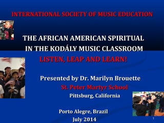 1
INTERNATIONAL SOCIETY OF MUSIC EDUCATIONINTERNATIONAL SOCIETY OF MUSIC EDUCATION
THE AFRICAN AMERICAN SPIRITUALTHE AFRICAN AMERICAN SPIRITUAL
IN THE KODÁLY MUSIC CLASSROOMIN THE KODÁLY MUSIC CLASSROOM
LISTEN, LEAP AND LEARN!LISTEN, LEAP AND LEARN!
Presented by Dr. Marilyn BrouettePresented by Dr. Marilyn Brouette
St. Peter Martyr SchoolSt. Peter Martyr School
Pittsburg, CaliforniaPittsburg, California
Porto Alegre, BrazilPorto Alegre, Brazil
July 2014July 2014
 