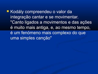  Kodály compreendeu o valor da
integração cantar e se movimentar.
"Canto ligados a movimentos e das ações
é muito mais antiga, e, ao mesmo tempo,
é um fenómeno mais complexo do que
uma simples canção"
 
