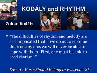 13
KODÁLY and RHYTHMKODÁLY and RHYTHM
Zoltan Kodály
 “The difficulties of rhythm and melody are
so complicated that if we do not overcome
them one by one, we will never be able to
cope with them. First, one must be able to
read rhythm...”
Koscar., Music Should Belong to Everyone, 25Koscar., Music Should Belong to Everyone, 25
 