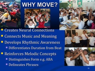 WHY MOVE?WHY MOVE?
 Creates Neural ConnectionsCreates Neural Connections
 Connects Music and MeaningConnects Music and Meaning
 Develops Rhythmic AwarenessDevelops Rhythmic Awareness
 Differentiates Duration from BeatDifferentiates Duration from Beat
 Reinforces Melodic ConceptsReinforces Melodic Concepts
 Distinguishes Form e.g. ABADistinguishes Form e.g. ABA
 Delineates PhrasesDelineates Phrases
15
 