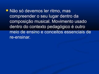  Não só devemos ler ritmo, mas
compreender o seu lugar dentro da
composição musical. Movimento usado
dentro do contexto pedagógico é outro
meio de ensino e conceitos essenciais de
re-ensinar.
 