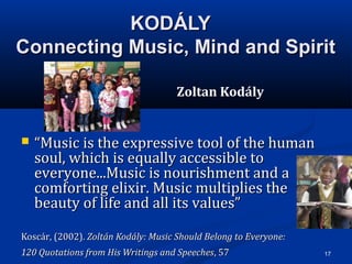 17
KODÁLYKODÁLY
Connecting Music, Mind and SpiritConnecting Music, Mind and Spirit
Zoltan Kodály
 ““Music is the expressive tool of the humanMusic is the expressive tool of the human
soul, which is equally accessible tosoul, which is equally accessible to
everyone...Music is nourishment and aeveryone...Music is nourishment and a
comforting elixir. Music multiplies thecomforting elixir. Music multiplies the
beauty of life and all its values”beauty of life and all its values”
Koscár, (2002).Koscár, (2002). Zoltán Kodály: Music Should Belong to Everyone:Zoltán Kodály: Music Should Belong to Everyone:
120 Quotations from His Writings and Speeches120 Quotations from His Writings and Speeches, 57, 57
 