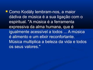 Como Kodály lembram-nos, a maior
dádiva de música é a sua ligação com o
espiritual. "A música é a ferramenta
expressiva da alma humana, que é
igualmente acessível a todos ... A música
é alimento e um elixir reconfortante.
Música multiplica a beleza da vida e todos
os seus valores."
 