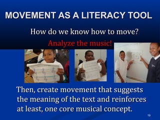 MOVEMENT AS A LITERACY TOOLMOVEMENT AS A LITERACY TOOL
How do we know how to move?How do we know how to move?
Analyze the music!Analyze the music!
Then, create movement that suggestsThen, create movement that suggests
the meaning of the text and reinforcesthe meaning of the text and reinforces
at least, one core musical concept.at least, one core musical concept.
19
 