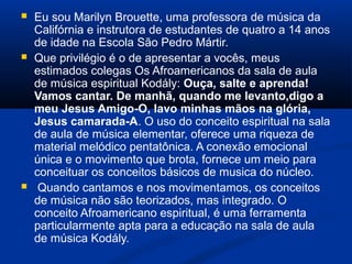  Eu sou Marilyn Brouette, uma professora de música da
Califórnia e instrutora de estudantes de quatro a 14 anos
de idade na Escola São Pedro Mártir.
 Que privilégio é o de apresentar a vocês, meus
estimados colegas Os Afroamericanos da sala de aula
de música espiritual Kodály: Ouça, salte e aprenda! 
Vamos cantar. De manhã, quando me levanto,digo a 
meu Jesus Amigo-O, lavo minhas mãos na glória, 
Jesus camarada-A. O uso do conceito espiritual na sala
de aula de música elementar, oferece uma riqueza de
material melódico pentatônica. A conexão emocional
única e o movimento que brota, fornece um meio para
conceituar os conceitos básicos de musica do núcleo.
 Quando cantamos e nos movimentamos, os conceitos
de música não são teorizados, mas integrado. O
conceito Afroamericano espiritual, é uma ferramenta
particularmente apta para a educação na sala de aula
de música Kodály.
 