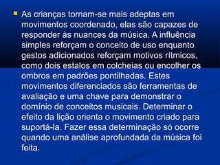  As crianças tornam-se mais adeptas em
movimentos coordenado, elas são capazes de
responder às nuances da música. A influência
simples reforçam o conceito de uso enquanto
gestos adicionados reforçam motivos rítmicos,
como dois estalos em colcheias ou encolher os
ombros em padrões pontilhadas. Estes
movimentos diferenciados são ferramentas de
avaliação e uma chave para demonstrar o
domínio de conceitos musicais. Determinar o
efeito da lição orienta o movimento criado para
suportá-la. Fazer essa determinação só ocorre
quando uma análise aprofundada da música foi
feita.
 