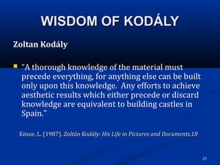 21
WISDOM OF KODÁLYWISDOM OF KODÁLY
Zoltan Kodály
 “A thorough knowledge of the material must
precede everything, for anything else can be built
only upon this knowledge. Any efforts to achieve
aesthetic results which either precede or discard
knowledge are equivalent to building castles in
Spain.”
Eösze, L. (1987).Eösze, L. (1987). Zoltán Kodály: His Life in Pictures and Documents,18Zoltán Kodály: His Life in Pictures and Documents,18
 