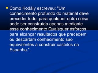  Como Kodály escreveu: "Um
conhecimento profundo do material deve
preceder tudo, para qualquer outra coisa
pode ser construída apenas mediante
esse conhecimento Quaisquer esforços
para alcançar resultados que precedem
ou descartam conhecimento são
equivalentes a construir castelos na
Espanha.".
 