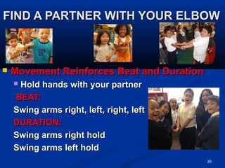 FIND A PARTNER WITH YOUR ELBOWFIND A PARTNER WITH YOUR ELBOW
 Movement Reinforces Beat and DurationMovement Reinforces Beat and Duration
 Hold hands with your partnerHold hands with your partner
BEAT:BEAT:
Swing arms right, left, right, leftSwing arms right, left, right, left
DURATION:DURATION:
Swing arms right holdSwing arms right hold
Swing arms left holdSwing arms left hold
26
 