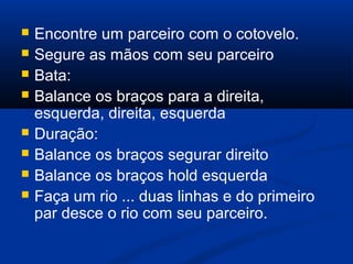  Encontre um parceiro com o cotovelo.
 Segure as mãos com seu parceiro
 Bata:
 Balance os braços para a direita,
esquerda, direita, esquerda
 Duração:
 Balance os braços segurar direito
 Balance os braços hold esquerda
 Faça um rio ... duas linhas e do primeiro
par desce o rio com seu parceiro.
 