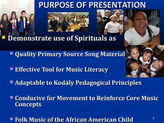 3
PURPOSE OF PRESENTATIONPURPOSE OF PRESENTATION
 Demonstrate use of Spirituals asDemonstrate use of Spirituals as
 Quality Primary Source Song MaterialQuality Primary Source Song Material
 Effective Tool for Music LiteracyEffective Tool for Music Literacy
 Adaptable to Kodály Pedagogical PrinciplesAdaptable to Kodály Pedagogical Principles
 Conducive for Movement to Reinforce Core MusicConducive for Movement to Reinforce Core Music
ConceptsConcepts
 Folk Music of the African American ChildFolk Music of the African American Child
 