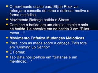 O movimento usado para Elijah Rock vai
reforçar o conceito de ritmo e delinear motivo e
forma melódica.
 Movimento Reforça batida e Stress
 Caminhe a batida em um círculo, estale e saia
na batida 1 e encaixe em na batida 3 em "Elias
rocha ..."
 Movimento Enfatiza Mudanças Melodicas
 Pare, com as mãos sobre a cabeça, Pals fora
em "Coming up Senhor"
 E Forma:
 Tap Bata nos joelhos em "Satanás é um
mentiroso ..."
 