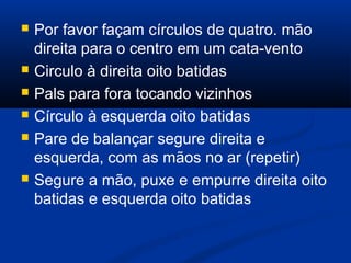  Por favor façam círculos de quatro. mão
direita para o centro em um cata-vento
 Circulo à direita oito batidas
 Pals para fora tocando vizinhos
 Círculo à esquerda oito batidas
 Pare de balançar segure direita e
esquerda, com as mãos no ar (repetir)
 Segure a mão, puxe e empurre direita oito
batidas e esquerda oito batidas
 