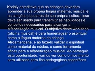 Kodály acreditava que as crianças deveriam
aprender a sua própria língua materna, musical e
as canções populares de sua própria cultura, isso
deve ser usado para transmitir as habilidades e
conceitos necessários para alcançar a
alfabetização musical. O objetivo deste workshop
(oficina musical) é para homenagear o espiritual
como a língua materna da criança
Afroamericana, e ao fazê-lo validar o espiritual
como material do núcleo, e como ferramenta
eficaz para a alfabetização musical. Ao perseguir
esta oportunidade, vamos ver como o movimento
será utilizado para fins pedagógicos específicos.
 