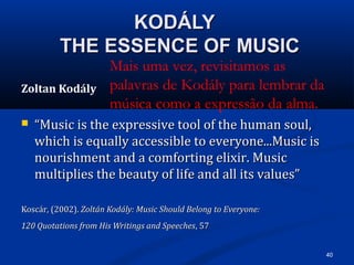40
KODÁLYKODÁLY
THE ESSENCE OF MUSICTHE ESSENCE OF MUSIC
Zoltan Kodály
 ““Music is the expressive tool of the human soul,Music is the expressive tool of the human soul,
which is equally accessible to everyone...Music iswhich is equally accessible to everyone...Music is
nourishment and a comforting elixir. Musicnourishment and a comforting elixir. Music
multiplies the beauty of life and all its values”multiplies the beauty of life and all its values”
Koscár, (2002).Koscár, (2002). Zoltán Kodály: Music Should Belong to Everyone:Zoltán Kodály: Music Should Belong to Everyone:
120 Quotations from His Writings and Speeches120 Quotations from His Writings and Speeches, 57, 57
Mais uma vez, revisitamos as
palavras de Kodály para lembrar da
música como a expressão da alma. 
 