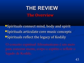 THE REVIEWTHE REVIEW
The OverviewThe Overview
Spirituals connect mind, body and spiritSpirituals connect mind, body and spirit
Spirituals articulate core music conceptsSpirituals articulate core music concepts
Spirituals reflect the legacy of KodálySpirituals reflect the legacy of Kodály
43
O conceito espiritual Afroamericano é um meio
para conectar mente, corpo e espírito e refletir o
legado de Kodály. 
 