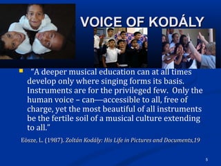 5
                          VOICE OF KODÁLYVOICE OF KODÁLY
   “A deeper musical education can at all times 
develop only where singing forms its basis.  
Instruments are for the privileged few.  Only the 
human voice – canaccessible to all, free of 
charge, yet the most beautiful of all instruments 
be the fertile soil of a musical culture extending 
to all.”  
 Eösze, L. (1987). Eösze, L. (1987). Zoltán Kodály: His Life in Pictures and Documents,19Zoltán Kodály: His Life in Pictures and Documents,19
 