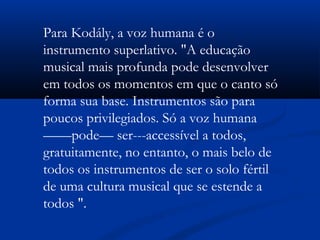 Para Kodály, a voz humana é o
instrumento superlativo. "A educação
musical mais profunda pode desenvolver
em todos os momentos em que o canto só
forma sua base. Instrumentos são para
poucos privilegiados. Só a voz humana
——pode— ser---accessível a todos,
gratuitamente, no entanto, o mais belo de
todos os instrumentos de ser o solo fértil
de uma cultura musical que se estende a
todos ".
 