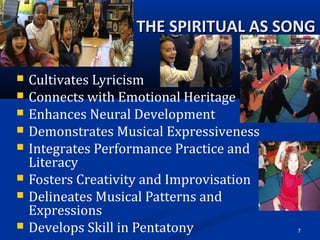 7
THE SPIRITUAL AS SONGTHE SPIRITUAL AS SONG
 Cultivates Lyricism
 Connects with Emotional Heritage
 Enhances Neural Development
 Demonstrates Musical Expressiveness
 Integrates Performance Practice and 
Literacy
 Fosters Creativity and Improvisation
 Delineates Musical Patterns and 
Expressions
 Develops Skill in Pentatony
 