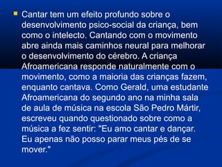  Cantar tem um efeito profundo sobre o
desenvolvimento psico-social da criança, bem
como o intelecto. Cantando com o movimento
abre ainda mais caminhos neural para melhorar
o desenvolvimento do cérebro. A criança
Afroamericana responde naturalmente com o
movimento, como a maioria das crianças fazem,
enquanto cantava. Como Gerald, uma estudante
Afroamericana do segundo ano na minha sala
de aula de música na escola São Pedro Mártir,
escreveu quando questionado sobre como a
música a fez sentir: "Eu amo cantar e dançar.
Eu apenas não posso parar meus pés de se
mover."
 
