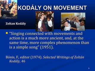9
KODÁLY ON MOVEMENTKODÁLY ON MOVEMENT
Zoltan Kodály
 ““Singing connected with movements and Singing connected with movements and 
action is a much more ancient, and, at the action is a much more ancient, and, at the 
same time, more complex phenomenon than same time, more complex phenomenon than 
is a simple song” (1951).is a simple song” (1951).
Bónis, F., editor (1974).Bónis, F., editor (1974). Selected Writings of ZoltánSelected Writings of Zoltán
Kodály, 46Kodály, 46  
 