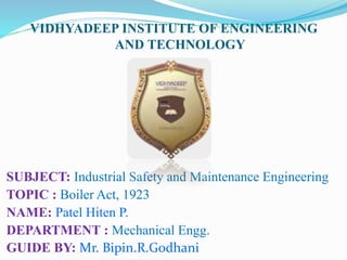 VIDHYADEEP INSTITUTE OF ENGINEERING
AND TECHNOLOGY
SUBJECT: Industrial Safety and Maintenance Engineering
TOPIC : Boiler Act, 1923
NAME: Patel Hiten P.
DEPARTMENT : Mechanical Engg.
GUIDE BY: Mr. Bipin.R.Godhani
 