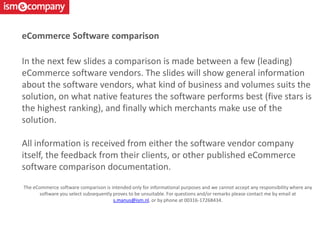 In the next few slides a comparison is made between a few (leading)
eCommerce software vendors. The slides will show general information
about the software vendors, what kind of business and volumes suits the
solution, on what native features the software performs best (five stars is
the highest ranking), and finally which merchants make use of the
solution.
All information is received from either the software vendor company
itself, the feedback from their clients, or other published eCommerce
software comparison documentation.
The eCommerce software comparison is intended only for informational purposes and we cannot accept any responsibility where any
software you select subsequently proves to be unsuitable. For questions and/or remarks please contact me by email at
s.manus@ism.nl, or by phone at 00316-17268434.
eCommerce Software comparison
 