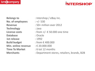 Belongs to : Intershop / eBay inc.
No. of employees : +/- 530
Revenue : 50+ million over 2012
Technology : Java
License costs : from +/- € 50.000 one time
Database : Oracle
1st release : 1992
Build budget : from € 400.000
Min. online revenue : € 20.000.000
Time To Market : 6 tot 12 months
Merchants : Department stores, retailers, brands, B2B
 