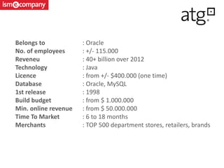 Belongs to : Oracle
No. of employees : +/- 115.000
Reveneu : 40+ billion over 2012
Technology : Java
Licence : from +/- $400.000 (one time)
Database : Oracle, MySQL
1st release : 1998
Build budget : from $ 1.000.000
Min. online revenue : from $ 50.000.000
Time To Market : 6 to 18 months
Merchants : TOP 500 department stores, retailers, brands
 