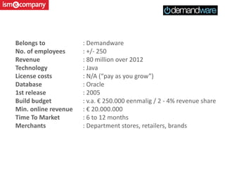 Belongs to : Demandware
No. of employees : +/- 250
Revenue : 80 million over 2012
Technology : Java
License costs : N/A (“pay as you grow”)
Database : Oracle
1st release : 2005
Build budget : v.a. € 250.000 eenmalig / 2 - 4% revenue share
Min. online revenue : € 20.000.000
Time To Market : 6 to 12 months
Merchants : Department stores, retailers, brands
 