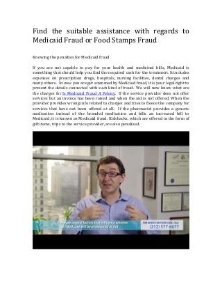 Find the suitable assistance with regards to
Medicaid Fraud or Food Stamps Fraud
Knowing the penalties for Medicaid fraud
If you are not capable to pay for your health and medicinal bills, Medicaid is
something that should help you find the required cash for the treatment. It includes
expenses on prescription drugs, hospitals, nursing facilities, dental charges and
many others. In case you are get scammed by Medicaid fraud, it is your legal right to
present the details connected with such kind of fraud. We will now know what are
the charges for Is Medicaid Fraud A Felony. If the service provider does not offer
services but an invoice has been raised and when the aid is not offered. When the
provider provides wrong info related to charges and tries to fleece the company for
services that have not been offered at all. If the pharmacist provides a generic
medication instead of the branded medication and bills an increased bill to
Medicaid, it is known as Medicaid fraud. Kickbacks, which are offered in the form of
gift items, trips to the service provider, are also penalized.

 
