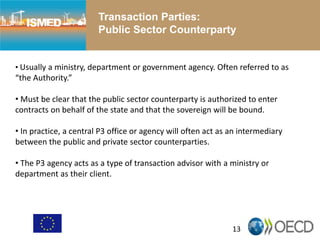 13
Transaction Parties:
Public Sector Counterparty
• Usually a ministry, department or government agency. Often referred to as
“the Authority.”
• Must be clear that the public sector counterparty is authorized to enter
contracts on behalf of the state and that the sovereign will be bound.
• In practice, a central P3 office or agency will often act as an intermediary
between the public and private sector counterparties.
• The P3 agency acts as a type of transaction advisor with a ministry or
department as their client.
 
