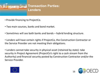 16
Transaction Parties:
Lenders
• Provide financing to ProjectCo.
• Two main sources, banks and bond market.
• Sometimes will see both banks and bonds – hybrid lending structure.
• Lenders will have certain rights if ProjectCo, the Construction Contractor or
the Service Provider are not meeting their obligations.
• Lenders cannot take security in physical asset (retained by state): take
security in Project Agreement (ProjectCo’s right to a cash stream from the
Authority) and financial security posted by Construction Contractor and/or the
Service Provider.
 