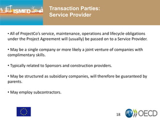 18
Transaction Parties:
Service Provider
• All of ProjectCo’s service, maintenance, operations and lifecycle obligations
under the Project Agreement will (usually) be passed on to a Service Provider.
• May be a single company or more likely a joint venture of companies with
complimentary skills.
• Typically related to Sponsors and construction providers.
• May be structured as subsidiary companies, will therefore be guaranteed by
parents.
• May employ subcontractors.
 