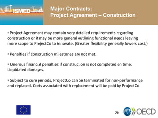 Major Contracts:
Project Agreement – Construction
20
• Project Agreement may contain very detailed requirements regarding
construction or it may be more general outlining functional needs leaving
more scope to ProjectCo to innovate. (Greater flexibility generally lowers cost.)
• Penalties if construction milestones are not met.
• Onerous financial penalties if construction is not completed on time.
Liquidated damages.
• Subject to cure periods, ProjectCo can be terminated for non-performance
and replaced. Costs associated with replacement will be paid by ProjectCo.
 