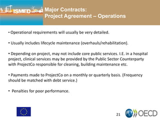 21
Major Contracts:
Project Agreement – Operations
• Operational requirements will usually be very detailed.
• Usually includes lifecycle maintenance (overhauls/rehabilitation).
• Depending on project, may not include core public services. I.E. in a hospital
project, clinical services may be provided by the Public Sector Counterparty
with ProjectCo responsible for cleaning, building maintenance etc.
• Payments made to ProjectCo on a monthly or quarterly basis. (Frequency
should be matched with debt service.)
• Penalties for poor performance.
 