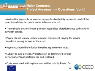 22
Major Contracts:
Project Agreement – Operations (cont.)
• Availability payments vs. volume payments. Availability payments made if the
asset is available, i.e. public sector takes volume risk.
• There should be a minimum payment regardless of performance sufficient to
pay debt service.
• Payments will usually include a capital component (paying for service
provided + paying for cost of the asset).
• Payments should be inflation-linked using a relevant index.
• Subject to cure periods, ProjectCo can be terminated for non-
performance/poor performance and replaced.
• Costs associated with replacement will be paid by ProjectCo.
 