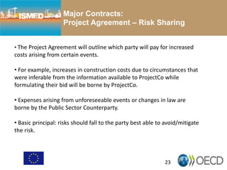 23
Major Contracts:
Project Agreement – Risk Sharing
• The Project Agreement will outline which party will pay for increased
costs arising from certain events.
• For example, increases in construction costs due to circumstances that
were inferable from the information available to ProjectCo while
formulating their bid will be borne by ProjectCo.
• Expenses arising from unforeseeable events or changes in law are
borne by the Public Sector Counterparty.
• Basic principal: risks should fall to the party best able to avoid/mitigate
the risk.
 