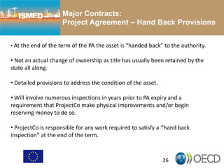 26
Major Contracts:
Project Agreement – Hand Back Provisions
• At the end of the term of the PA the asset is “handed back” to the authority.
• Not an actual change of ownership as title has usually been retained by the
state all along.
• Detailed provisions to address the condition of the asset.
• Will involve numerous inspections in years prior to PA expiry and a
requirement that ProjectCo make physical improvements and/or begin
reserving money to do so.
• ProjectCo is responsible for any work required to satisfy a ‘’hand back
inspection” at the end of the term.
 