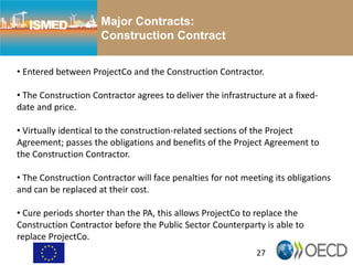 27
Major Contracts:
Construction Contract
• Entered between ProjectCo and the Construction Contractor.
• The Construction Contractor agrees to deliver the infrastructure at a fixed-
date and price.
• Virtually identical to the construction-related sections of the Project
Agreement; passes the obligations and benefits of the Project Agreement to
the Construction Contractor.
• The Construction Contractor will face penalties for not meeting its obligations
and can be replaced at their cost.
• Cure periods shorter than the PA, this allows ProjectCo to replace the
Construction Contractor before the Public Sector Counterparty is able to
replace ProjectCo.
 
