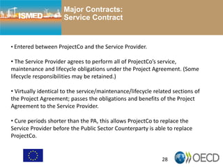 28
Major Contracts:
Service Contract
• Entered between ProjectCo and the Service Provider.
• The Service Provider agrees to perform all of ProjectCo’s service,
maintenance and lifecycle obligations under the Project Agreement. (Some
lifecycle responsibilities may be retained.)
• Virtually identical to the service/maintenance/lifecycle related sections of
the Project Agreement; passes the obligations and benefits of the Project
Agreement to the Service Provider.
• Cure periods shorter than the PA, this allows ProjectCo to replace the
Service Provider before the Public Sector Counterparty is able to replace
ProjectCo.
 