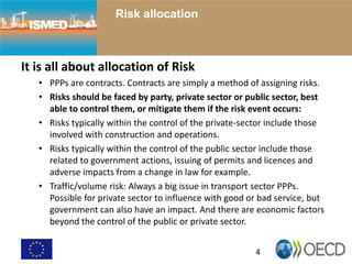 4
Risk allocation
It is all about allocation of Risk
• PPPs are contracts. Contracts are simply a method of assigning risks.
• Risks should be faced by party, private sector or public sector, best
able to control them, or mitigate them if the risk event occurs:
• Risks typically within the control of the private-sector include those
involved with construction and operations.
• Risks typically within the control of the public sector include those
related to government actions, issuing of permits and licences and
adverse impacts from a change in law for example.
• Traffic/volume risk: Always a big issue in transport sector PPPs.
Possible for private sector to influence with good or bad service, but
government can also have an impact. And there are economic factors
beyond the control of the public or private sector.
 