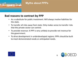 6
Myths about PPPs
Bad reasons to contract by PPP
• As a substitute for public investment: Will always involve liabilities for
the state.
• To transfer all risks away from state: Only makes sense to transfer risks
that the private sector can control.
• To provide revenue: A PPP is very unlikely to provide net revenue for
the government.
• To drive development in underdeveloped regions: PPPs should be built
to meet demonstrated needs or anticipated needs.
 