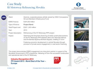 a
a
9 October, 2014 © European Bank for Reconstruction and Development 2012 10
Case Study
R1 Motorway Refinancing, Slovakia
Client: Granvia, a special purpose vehicle owned by VINCI Concessions
SA and Meridiam Infrastructure Fund
EBRD finance: EUR 200 million
Type of finance: Project Bond
Total Project cost: EUR 1,243 million
Year: 2013
Project description: Refinancing of the R1 Motorway PPP project
Impact: Optimising the long-term financing of newly constructed sections
on the R1 Motorway PPP between Nitra and Tekovske Nemce
and the Banska Bystrica Northern Bypass, totalling 51.6 km
Fostering economic development in central Slovakia through
provision of private sector engagement in road sector financing
The project demonstrates EBRD engagement as a long term partner in support of the
Slovakian Government’s PPP programme, following on from the successful construction
and operational start of the R1 Motorway.
Industry Recognition 2013
PFI Award 2013 - Bond Deal of the Year –
Europe
 