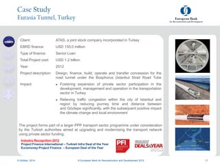a
9 October, 2014
a
© European Bank for Reconstruction and Development 2012 11
Case Study
Eurasia Tunnel, Turkey
Client: ATAS, a joint stock company incorporated in Turkey
EBRD finance: USD 150.0 million
Type of finance: Senior Loan
Total Project cost: USD 1.2 billion
Year: 2012
Project description: Design, finance, build, operate and transfer concession for the
road tunnel under the Bosphorus (Istanbul Strait Road Tube
Impact:  Fostering expansion of private sector participation in the
development, management and operation in the transportation
sector in Turkey
 Relieving traffic congestion within the city of Istanbul and
region by reducing journey time and distance between
and Göztepe significantly, with the subsequent positive impact
the climate change and local environment
The project forms part of a larger PPP transport sector programme under consideration
by the Turkish authorities aimed at upgrading and modernising the transport network
using private sector funding.
Industry Recognition 2012
Project Finance International – Turkish Infra Deal of the Year
Euromoney Project Finance – European Deal of the Year
 