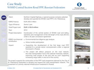a
a
9 October, 2014 © European Bank for Reconstruction and Development 2012 12
Case Study
WHSD Central Section Road PPP, Russian Federation
Client: Northern Capital Highway, a special purpose company selected
develop and operate the WHSD road PPP in St. Petersburg
EBRD finance: EUR 200.0 million
Type of finance: Senior Loan
Total Project cost: EUR 3,128.0 million
Year: 2012
Project description: Construction of the central section of WHSD road and tolling,
operation and management of the full length of the road (46 km)
under a 30 year concession agreement
EBRD non-financial
contribution:
 Environmental due diligence gap analysis
 Active Lender participation
Impact:  Supporting the development of the first large road PPP
awarded to a private sector concessionaire under a regional
framework in Russia
 The project will relieve pressure on the road network;
the main transportation hub to the national motorway network,
improving road access to the port and as such supporting
increasing cargo traffic in and out of the country
The project supports the continuation of the PPP road programme planned by the City of
St. Petersburg Authorities to develop and expand the road transportation network. The
investment is a priority national infrastructure investment in Russia.
 