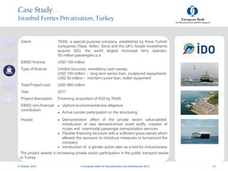 a
a
9 October, 2014 © European Bank for Reconstruction and Development 2012 13
Case Study
Istanbul Ferries Privatisation, Turkey
Client: TASS, a special purpose company, established by three Turkish
companies (Tepe, Akfen, Sera) and the UK’s Souter Investments
acquire IDO, the world largest municipal ferry operator,
50 million passengers p.a.
EBRD finance: USD 150 million
Type of finance: Limited recourse; mandatory cash sweep;
USD 100 million - long term senior loan, sculptured repayments
USD 50 million - mid-term junior loan, bullet repayment
Total Project cost: USD 860 million
Year: 2011
Project description: Financing acquisition of IDO by TASS
EBRD non-financial
contribution:
 Upfront environmental due diligence
 Active Lender participation on the structuring
Impact:  Demonstration effect of the private sector value-added:
introduction of new demand-driven ticket tariffs, creation of
routes and intermodal passenger transportation services
 Flexible financing structure with a sufficient grace period which
allowed the sponsors to introduce measures to turnaround the
company
 Introduction of a gender action plan as a tool for inclusiveness
The project assists in increasing private sector participation in the public transport sector
in Turkey.
 
